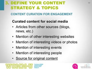 50
3. DEFINE YOUR CONTENT
STRATEGY & TOPICS
CONTENT CURATION FOR ENGAGEMENT
Curated content for social media
• Articles from other sources (blogs,
news, etc.)
• Mention of other interesting websites
• Mention of interesting videos or photos
• Mention of interesting events
• Mention of interesting people
• Source for original content
 