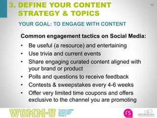 52
Common engagement tactics on Social Media:
• Be useful (a resource) and entertaining
• Use trivia and current events
• Share engaging curated content aligned with
your brand or product
• Polls and questions to receive feedback
• Contests & sweepstakes every 4-6 weeks
• Offer very limited time coupons and offers
exclusive to the channel you are promoting
YOUR GOAL: TO ENGAGE WITH CONTENT
3. DEFINE YOUR CONTENT
STRATEGY & TOPICS
 
