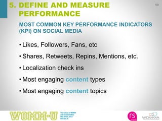 MOST COMMON KEY PERFORMANCE INDICATORS
(KPI) ON SOCIAL MEDIA
59
5. DEFINE AND MEASURE
PERFORMANCE
• Likes, Followers, Fans, etc
• Shares, Retweets, Repins, Mentions, etc.
• Localization check ins
• Most engaging content types
• Most engaging content topics
 