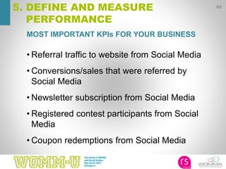 MOST IMPORTANT KPIs FOR YOUR BUSINESS
60
5. DEFINE AND MEASURE
PERFORMANCE
• Referral traffic to website from Social Media
• Conversions/sales that were referred by
Social Media
• Newsletter subscription from Social Media
• Registered contest participants from Social
Media
• Coupon redemptions from Social Media
 