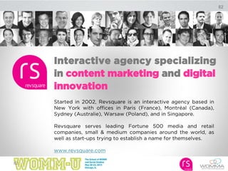 82
Interactive agency specializing
in content marketing and digital
innovation
Started in 2002, Revsquare is an interactive agency based in
New York with offices in Paris (France), Montréal (Canada),
Sydney (Australie), Warsaw (Poland), and in Singapore.
Revsquare serves leading Fortune 500 media and retail
companies, small & medium companies around the world, as
well as start-ups trying to establish a name for themselves.
www.revsquare.com
82
 