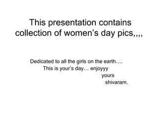 This presentation contains
collection of women’s day pics,,,,


   Dedicated to all the girls on the earth….
        This is your’s day… enjoyyy
                                    yours
                                     shivaram.
 