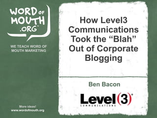 How Level3
                      Communications
                      Took the “Blah”
WE TEACH WORD OF
MOUTH MARKETING       Out of Corporate
                         Blogging

                          Ben Bacon


    More ideas!
www.wordofmouth.org
 