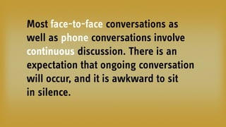 Most face-to-face conversations as
well as phone conversations involve
continuous discussion. There is an
expectation that ongoing conversation
will occur, and it is awkward to sit
in silence.
 