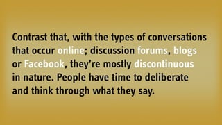 Contrast that, with the types of conversations
that occur online; discussion forums, blogs
or Facebook, they’re mostly discontinuous
in nature. People have time to deliberate
and think through what they say.
 