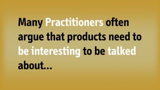 Many Practitioners often
argue that products need to
be interesting to be talked
about…
 