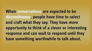 When conversations are expected to be
discontinuous, people have time to select
and craft what they say. They have more
opportunity to think of a clever or interesting
response and can wait to respond until they
have something worthwhile to talk about.
 