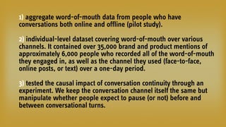 1) aggregate word-of-mouth data from people who have
conversations both online and offline (pilot study).
2) individual-level dataset covering word-of-mouth over various
channels. It contained over 35,000 brand and product mentions of
approximately 6,000 people who recorded all of the word-of-mouth
they engaged in, as well as the channel they used (face-to-face,
online posts, or text) over a one-day period.
3) tested the causal impact of conversation continuity through an
experiment. We keep the conversation channel itself the same but
manipulate whether people expect to pause (or not) before and
between conversational turns.
 