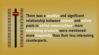 There was a positive and signiﬁcant
relationship between interest and online
posts in online conversations, more
interesting products were mentioned
more frequently than their less interesting
counterparts.
 