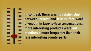 In contrast, there was no relationship
between interest and face-to-face word-
of-mouth in face-to-face conversations,
more interesting products were not
mentioned more frequently than their
less interesting counterparts.
 