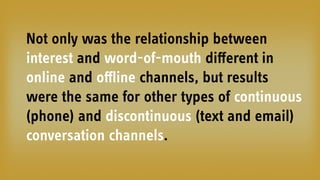 Not only was the relationship between
interest and word-of-mouth diﬀerent in
online and oﬄine channels, but results
were the same for other types of continuous
(phone) and discontinuous (text and email)
conversation channels.
 