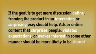 If the goal is to get more discussion online,
framing the product in an interesting or
surprising way should help. Ads or online
content that surprises people, violates
expectations, or evokes interest in some other
manner should be more likely to be shared.
 