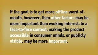 If the goal is to get more offline word-of-
mouth, however, then other factors may be
more important than evoking interest. In a
face-to-face context, making the product
accessible in consumer minds, or publicly
visible, may be more important.
 