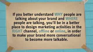  If you better understand WHY people are
talking about your brand and WHERE
people are talking, you’ll be in a better
place to design marketing activities in the
RIGHT channel, oﬄine or online, in order
to make your brand more conversational
to become more talkable.
 