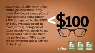 Amy was initially wary of an
online glasses store. Amy
loved the idea of every pair of
frames/lenses being under
$100 (compared to the $300
or $400 typically spent in
"real" stores), being one of
those people who needs to try
on 50 pairs before she ﬁnds
the perfect pair. WP's home
try-on program was a perfect
ﬁt for Amy.
Fcfunctional
Fnfunctional
newness
Fxfunctional
complexityonline
 
