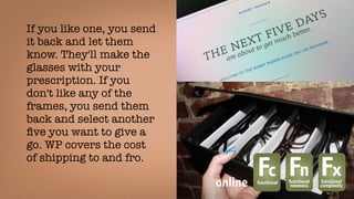 If you like one, you send
it back and let them
know. They'll make the
glasses with your
prescription. If you
don't like any of the
frames, you send them
back and select another
ﬁve you want to give a
go. WP covers the cost
of shipping to and fro. 
Fcfunctional
Fnfunctional
newness
Fxfunctional
complexityonline
 