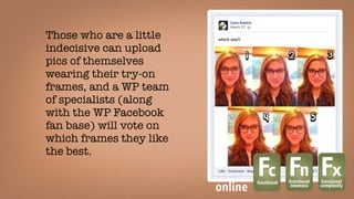 Those who are a little
indecisive can upload
pics of themselves
wearing their try-on
frames, and a WP team
of specialists (along
with the WP Facebook
fan base) will vote on
which frames they like
the best. 
Fcfunctional
Fnfunctional
newness
Fxfunctional
complexity
online
 