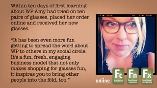 Within ten days of ﬁrst learning
about WP Amy had tried on ten
pairs of glasses, placed her order
online and received her new
glasses.
“It has been even more fun
getting to spread the word about
WP to others in my social circle.
It's a fun, fresh, engaging
business model that not only
makes shopping for glasses fun,
it inspires you to bring other
people into the fold, too.” 
Fcfunctional
Fnfunctional
newness
Fxfunctional
complexityonline
 