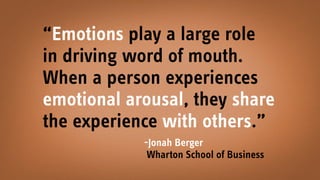 “Emotions play a large role
in driving word of mouth.
When a person experiences
emotional arousal, they share
the experience with others.” 
-Jonah Berger
Wharton School of Business
 