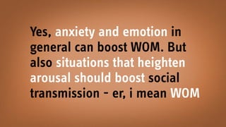 Yes, anxiety and emotion in
general can boost WOM. But
also situations that heighten
arousal should boost social
transmission - er, i mean WOM
 