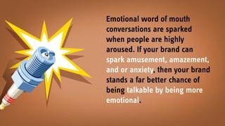 Emotional word of mouth
conversations are sparked
when people are highly
aroused. If your brand can
spark amusement, amazement,
and or anxiety, then your brand
stands a far better chance of
being talkable by being more
emotional.
 