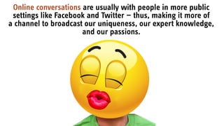 Online conversations are usually with people in more public
settings like Facebook and Twitter — thus, making it more of
a channel to broadcast our uniqueness, our expert knowledge,
and our passions.
 