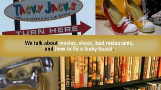 We talk about movies, shoes, bad restaurants,
and how to ﬁx a leaky faucet.
 