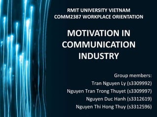 RMIT UNIVERSITY VIETNAM
COMM2387 WORKPLACE ORIENTATION


   MOTIVATION IN
  COMMUNICATION
     INDUSTRY
                       Group members:
              Tran Nguyen Ly (s3309992)
    Nguyen Tran Trong Thuyet (s3309997)
           Nguyen Duc Hanh (s3312619)
       Nguyen Thi Hong Thuy (s3312596)
 
