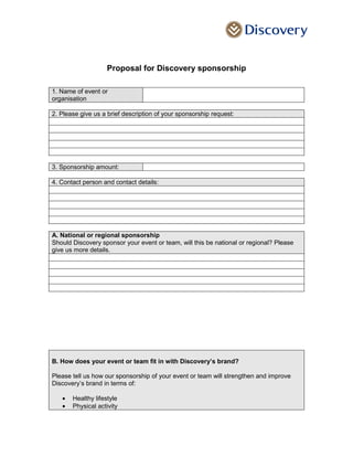 Proposal for Discovery sponsorship
1. Name of event or
organisation
2. Please give us a brief description of your sponsorship request:
3. Sponsorship amount:
4. Contact person and contact details:
A. National or regional sponsorship
Should Discovery sponsor your event or team, will this be national or regional? Please
give us more details.
B. How does your event or team fit in with Discovery’s brand?
Please tell us how our sponsorship of your event or team will strengthen and improve
Discovery’s brand in terms of:
• Healthy lifestyle
• Physical activity
 