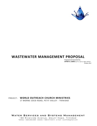 WATER SERVICES AND SYSTEMS MANAGEMENT
1 8 0 R i v e r s i d e A v e n u e , M o u n t H o p e , T r i n i d a d
Telefax: 1.868.638.2548 - Mobile: 1.868.319.0214 - e-mail: w ssmltd@gmail.com
WASTEWATER MANAGEMENT PROPOSAL
PROJECT: WORLD OUTREACH CHURCH MINISTRIES
17 MORNE COCO ROAD, PETIT VALLEY - TRINIDAD
Prepared and Calculated by
JEFFREY A. JAMES Dip Pl Cr, Dip Env. Mgmt. MTPATT
October 2013
 