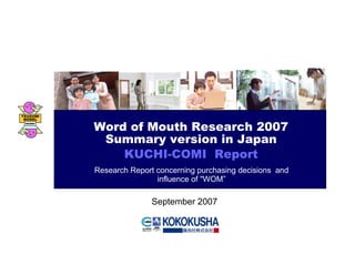 Word of Mouth Research 2007
Summary version in Japan
KUCHI-COMI Report
Research Report concerning purchasing decisions and
influence of "WOM”
September 2007
 