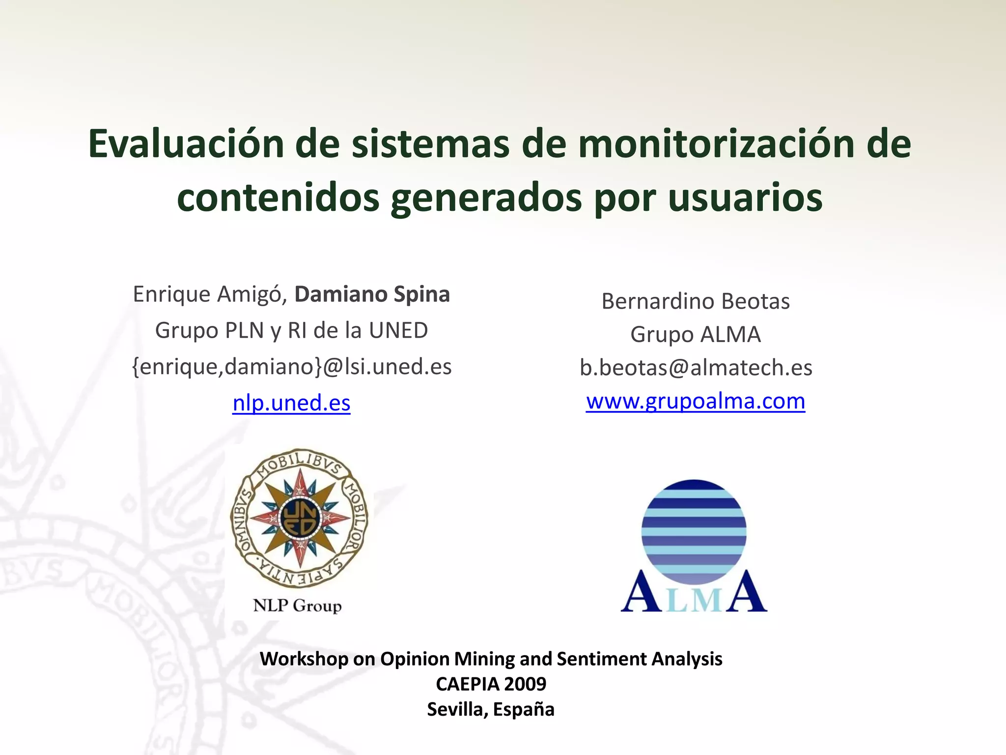 Evaluación de sistemas de monitorización de
     contenidos generados por usuarios

  Enrique Amigó, Damiano Spina                  Bernardino Beotas
    Grupo PLN y RI de la UNED                     Grupo ALMA
  {enrique,damiano}@lsi.uned.es               b.beotas@almatech.es
            nlp.uned.es                        www.grupoalma.com




             Workshop on Opinion Mining and Sentiment Analysis
                               CAEPIA 2009
                              Sevilla, España
 