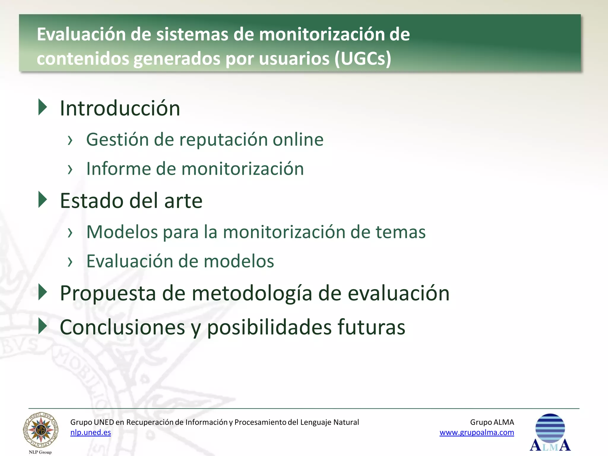 Evaluación de sistemas de monitorización de
contenidos generados por usuarios (UGCs)

 Introducción
   › Gestión de reputación online
   › Informe de monitorización
 Estado del arte
   › Modelos para la monitorización de temas
   › Evaluación de modelos
 Propuesta de metodología de evaluación
 Conclusiones y posibilidades futuras


   Grupo UNED en Recuperación de Información y Procesamiento del Lenguaje Natural          Grupo ALMA
   nlp.uned.es                                                                      www.grupoalma.com
 