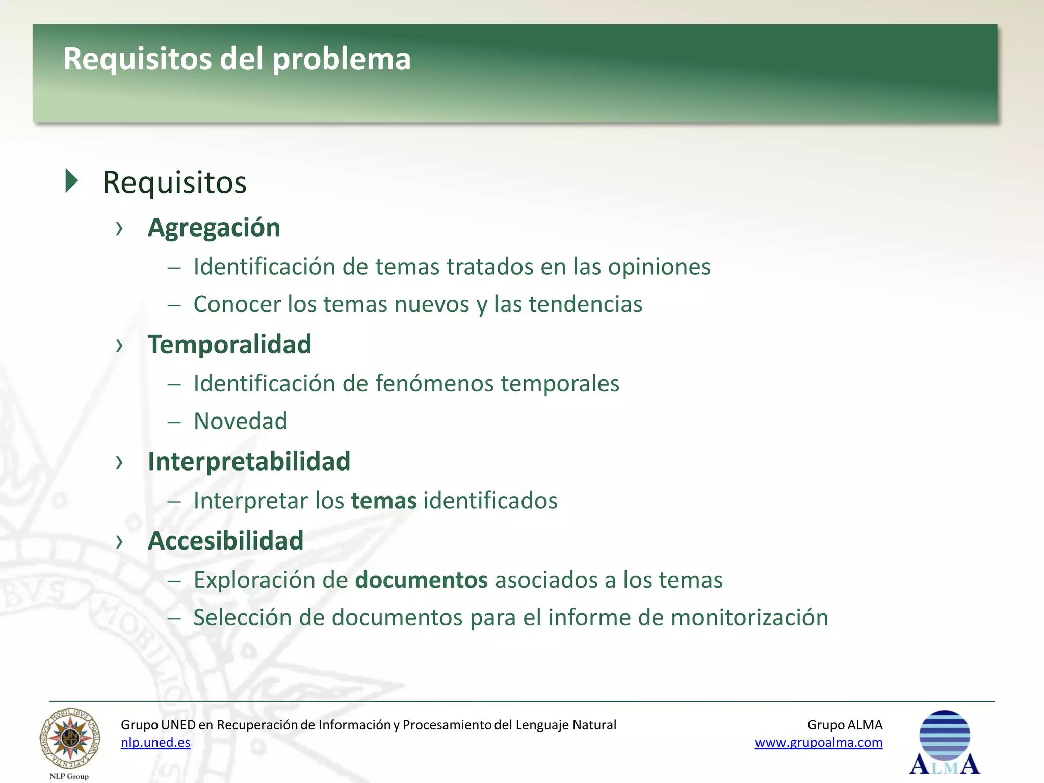 Requisitos del problema


 Requisitos
   › Agregación
              Identificación de temas tratados en las opiniones
              Conocer los temas nuevos y las tendencias
   › Temporalidad
              Identificación de fenómenos temporales
              Novedad
   › Interpretabilidad
              Interpretar los temas identificados
   › Accesibilidad
              Exploración de documentos asociados a los temas
              Selección de documentos para el informe de monitorización


   Grupo UNED en Recuperación de Información y Procesamiento del Lenguaje Natural          Grupo ALMA
   nlp.uned.es                                                                      www.grupoalma.com
 