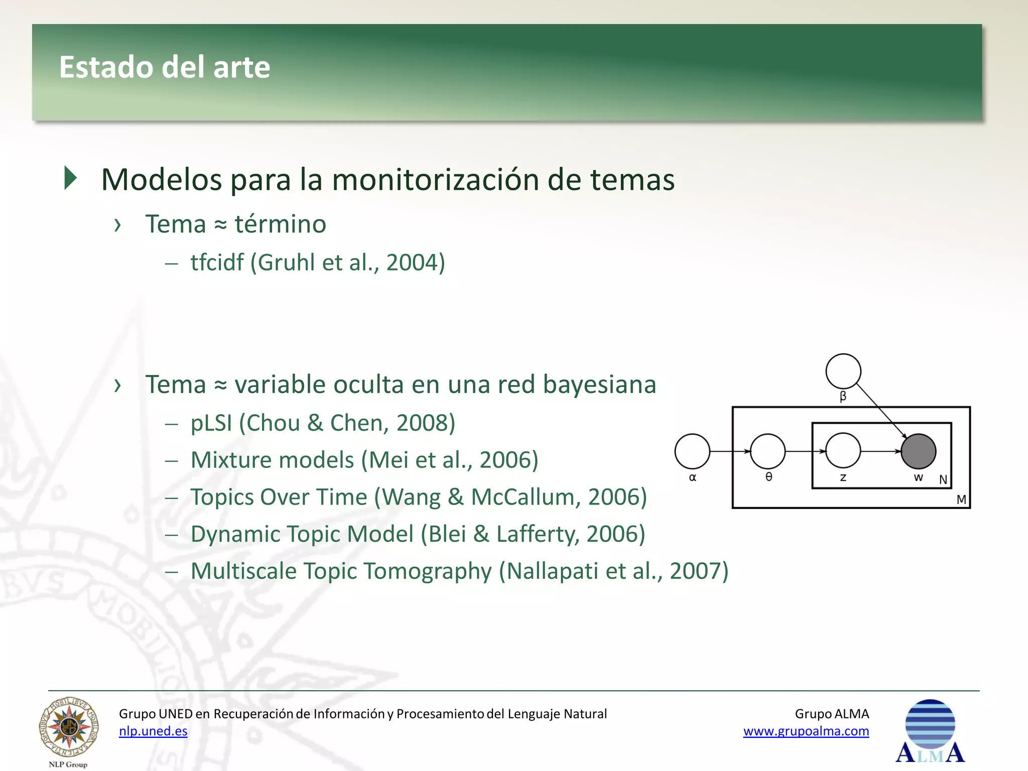 Estado del arte


 Modelos para la monitorización de temas
   › Tema ≈ término
               tfcidf (Gruhl et al., 2004)



   › Tema ≈ variable oculta en una red bayesiana
               pLSI (Chou & Chen, 2008)
               Mixture models (Mei et al., 2006)
               Topics Over Time (Wang & McCallum, 2006)
               Dynamic Topic Model (Blei & Lafferty, 2006)
               Multiscale Topic Tomography (Nallapati et al., 2007)




    Grupo UNED en Recuperación de Información y Procesamiento del Lenguaje Natural          Grupo ALMA
    nlp.uned.es                                                                      www.grupoalma.com
 