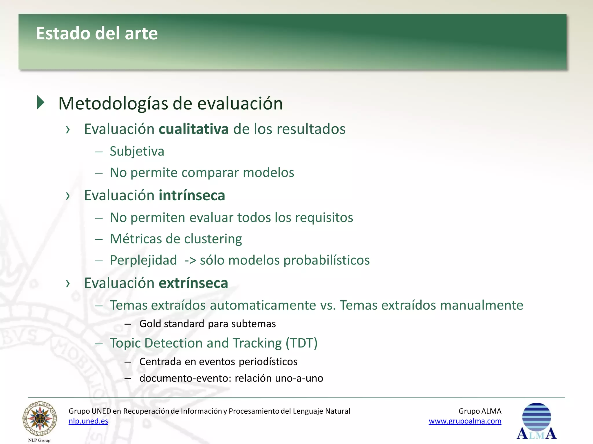 Estado del arte


 Metodologías de evaluación
   › Evaluación cualitativa de los resultados
               Subjetiva
               No permite comparar modelos
   › Evaluación intrínseca
               No permiten evaluar todos los requisitos
               Métricas de clustering
               Perplejidad -> sólo modelos probabilísticos
   › Evaluación extrínseca
               Temas extraídos automaticamente vs. Temas extraídos manualmente
                   – Gold standard para subtemas
               Topic Detection and Tracking (TDT)
                   – Centrada en eventos periodísticos
                   – documento-evento: relación uno-a-uno

    Grupo UNED en Recuperación de Información y Procesamiento del Lenguaje Natural          Grupo ALMA
    nlp.uned.es                                                                      www.grupoalma.com
 