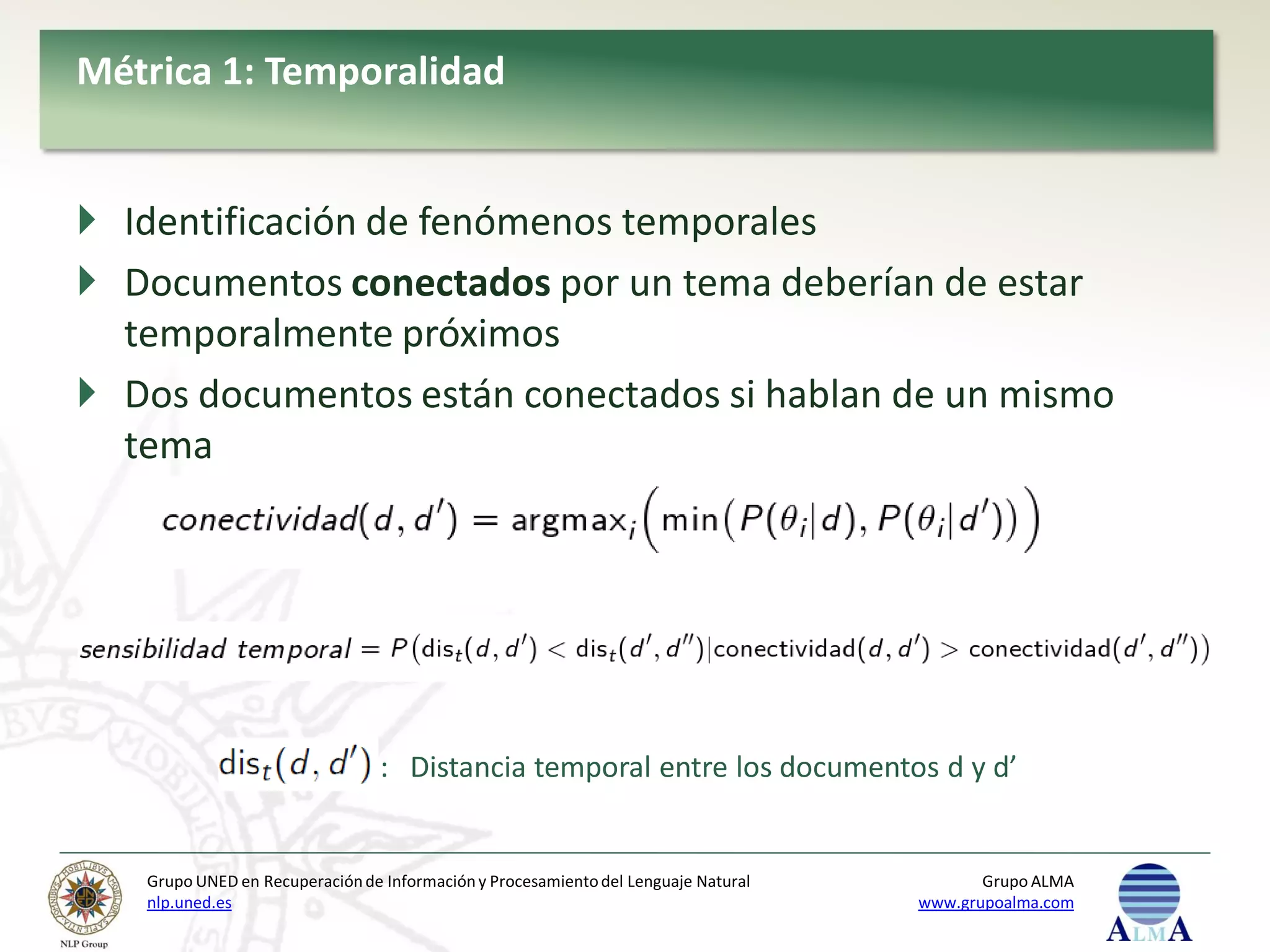 Métrica 1: Temporalidad


 Identificación de fenómenos temporales
 Documentos conectados por un tema deberían de estar
  temporalmente próximos
 Dos documentos están conectados si hablan de un mismo
  tema




                                 : Distancia temporal entre los documentos d y d’


   Grupo UNED en Recuperación de Información y Procesamiento del Lenguaje Natural          Grupo ALMA
   nlp.uned.es                                                                      www.grupoalma.com
 