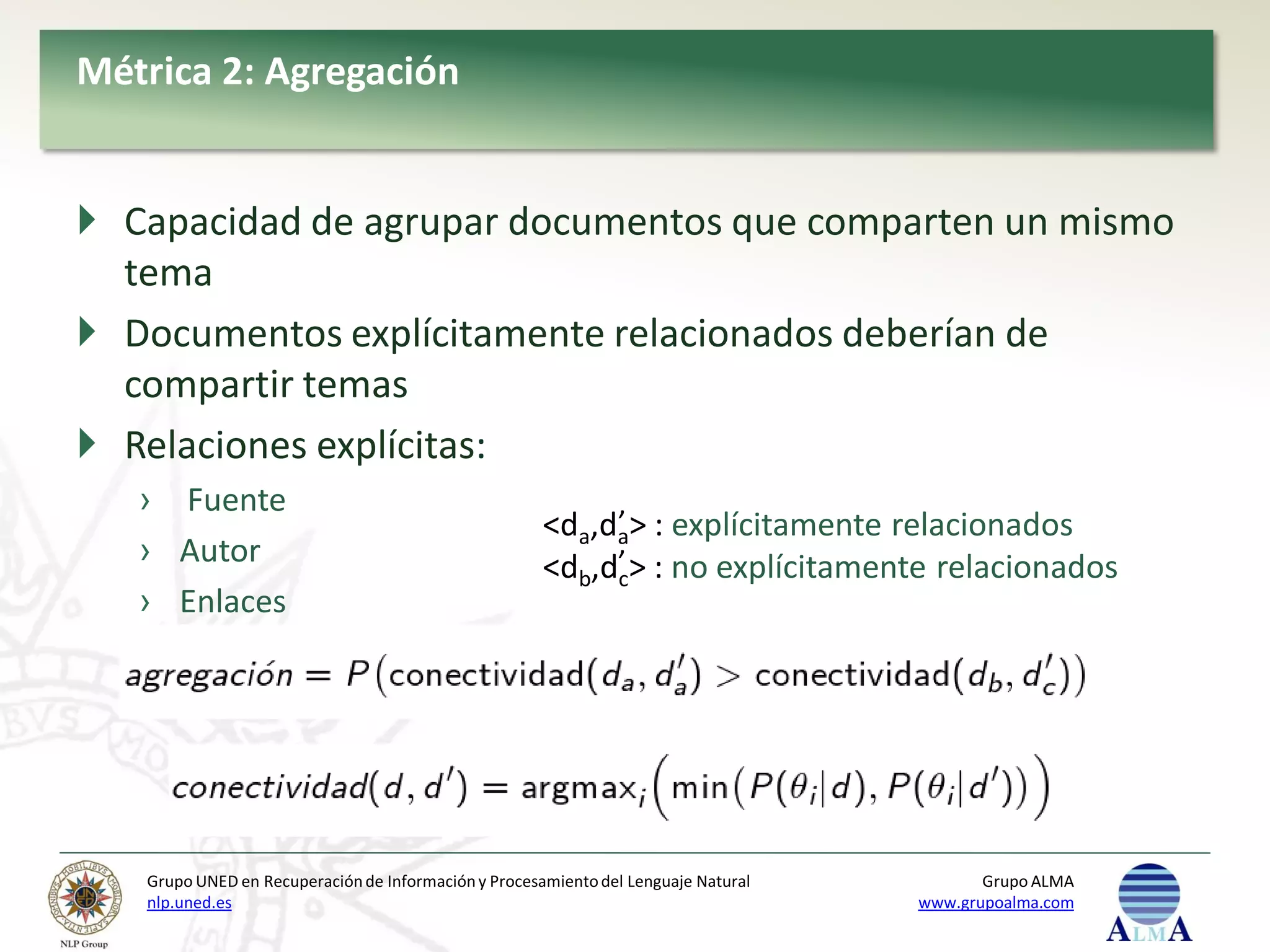 Métrica 2: Agregación


 Capacidad de agrupar documentos que comparten un mismo
  tema
 Documentos explícitamente relacionados deberían de
  compartir temas
 Relaciones explícitas:
   › Fuente
                                                           ’
                                                      <da,da> : explícitamente relacionados
   › Autor                                            <db,d’ > : no explícitamente relacionados
                                                           c
   › Enlaces




   Grupo UNED en Recuperación de Información y Procesamiento del Lenguaje Natural          Grupo ALMA
   nlp.uned.es                                                                      www.grupoalma.com
 