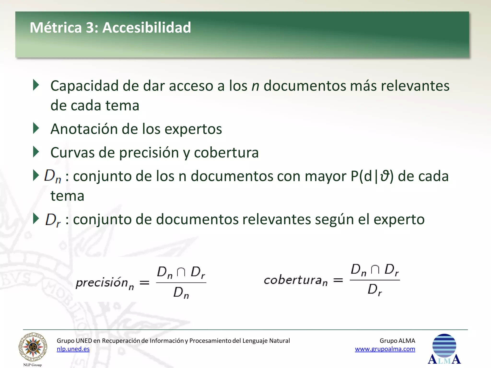 Métrica 3: Accesibilidad


 Capacidad de dar acceso a los n documentos más relevantes
  de cada tema
 Anotación de los expertos
 Curvas de precisión y cobertura
 : conjunto de los n documentos con mayor P(d|θ) de cada
  tema
 : conjunto de documentos relevantes según el experto




    Grupo UNED en Recuperación de Información y Procesamiento del Lenguaje Natural          Grupo ALMA
    nlp.uned.es                                                                      www.grupoalma.com
 