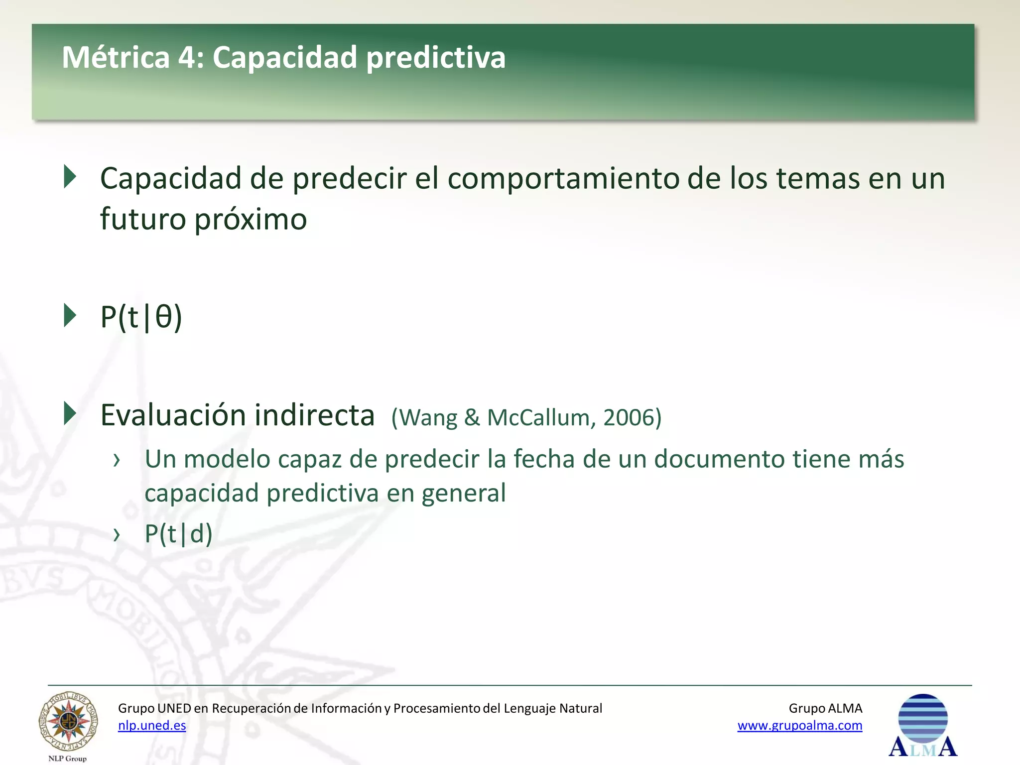 Métrica 4: Capacidad predictiva


 Capacidad de predecir el comportamiento de los temas en un
  futuro próximo

 P(t|θ)

 Evaluación indirecta                        (Wang & McCallum, 2006)
   › Un modelo capaz de predecir la fecha de un documento tiene más
     capacidad predictiva en general
   › P(t|d)




   Grupo UNED en Recuperación de Información y Procesamiento del Lenguaje Natural          Grupo ALMA
   nlp.uned.es                                                                      www.grupoalma.com
 
