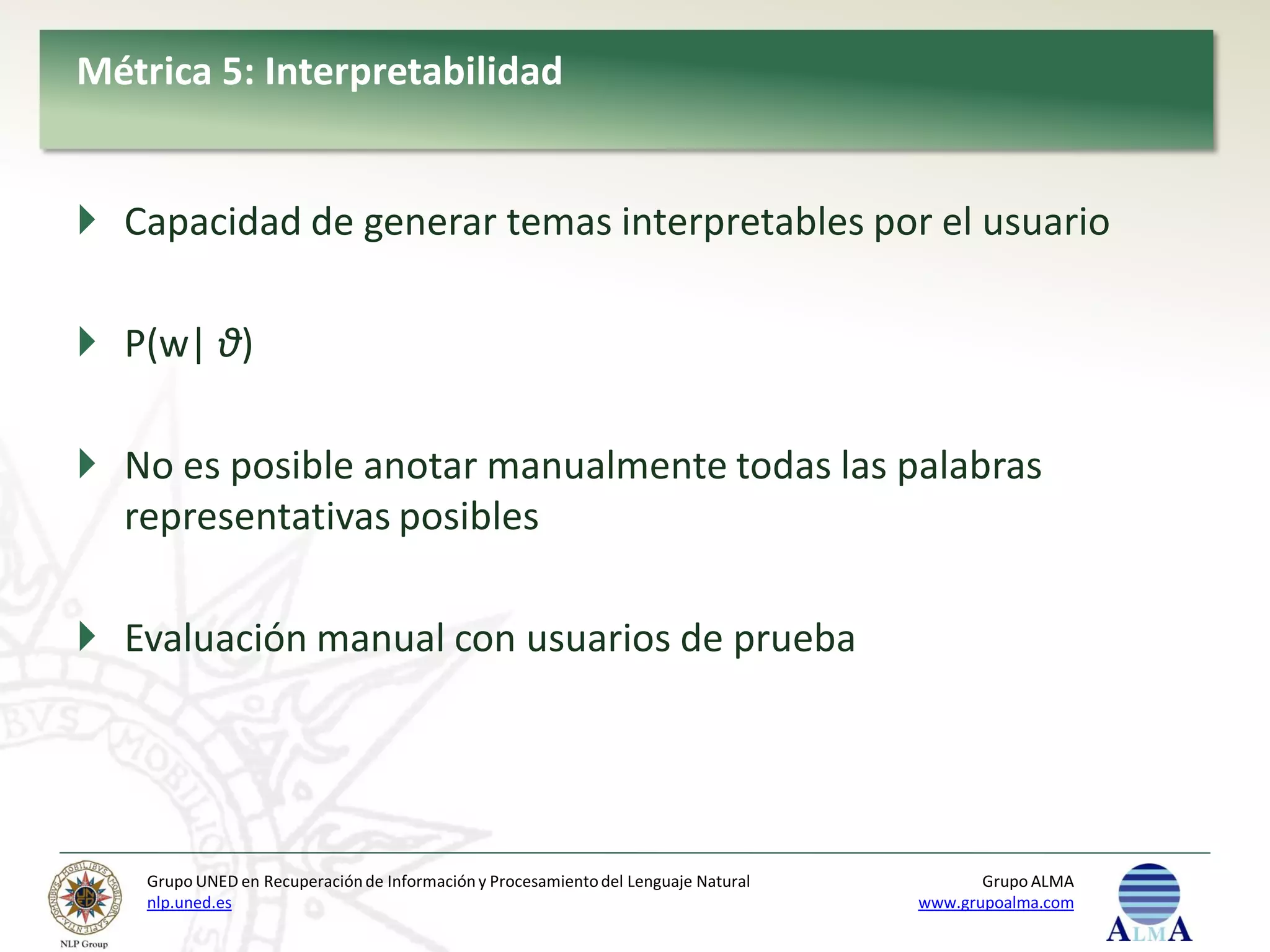 Métrica 5: Interpretabilidad


 Capacidad de generar temas interpretables por el usuario

 P(w| θ)

 No es posible anotar manualmente todas las palabras
  representativas posibles

 Evaluación manual con usuarios de prueba




    Grupo UNED en Recuperación de Información y Procesamiento del Lenguaje Natural          Grupo ALMA
    nlp.uned.es                                                                      www.grupoalma.com
 