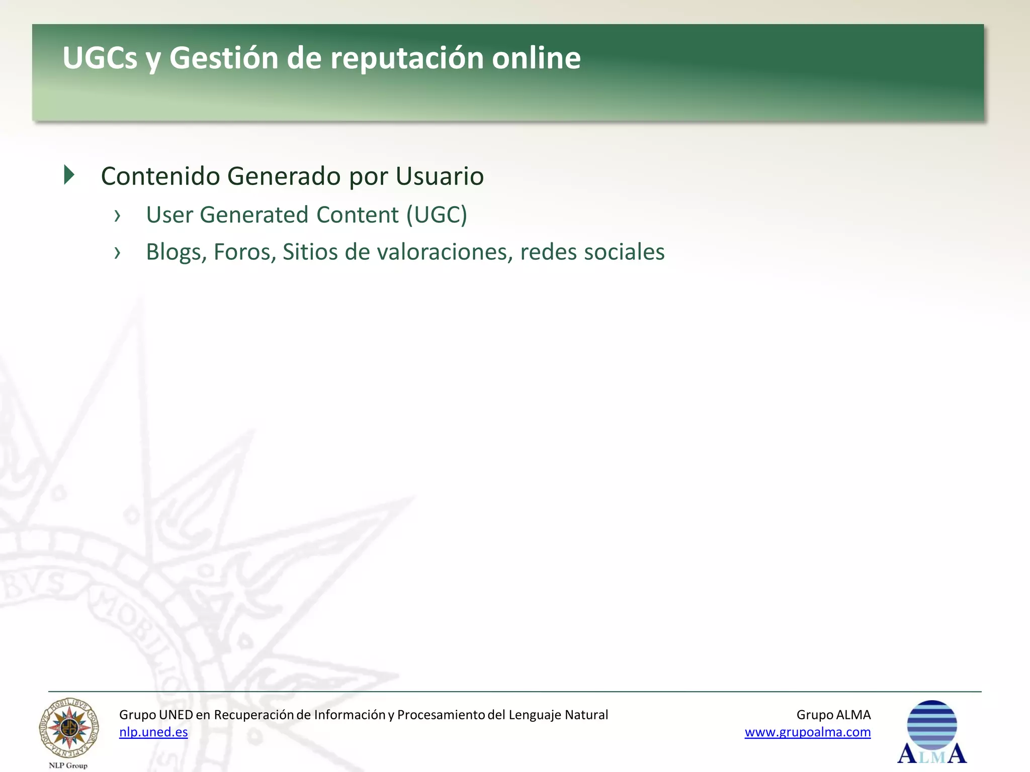 UGCs y Gestión de reputación online


 Contenido Generado por Usuario
   › User Generated Content (UGC)
   › Blogs, Foros, Sitios de valoraciones, redes sociales




    Grupo UNED en Recuperación de Información y Procesamiento del Lenguaje Natural          Grupo ALMA
    nlp.uned.es                                                                      www.grupoalma.com
 