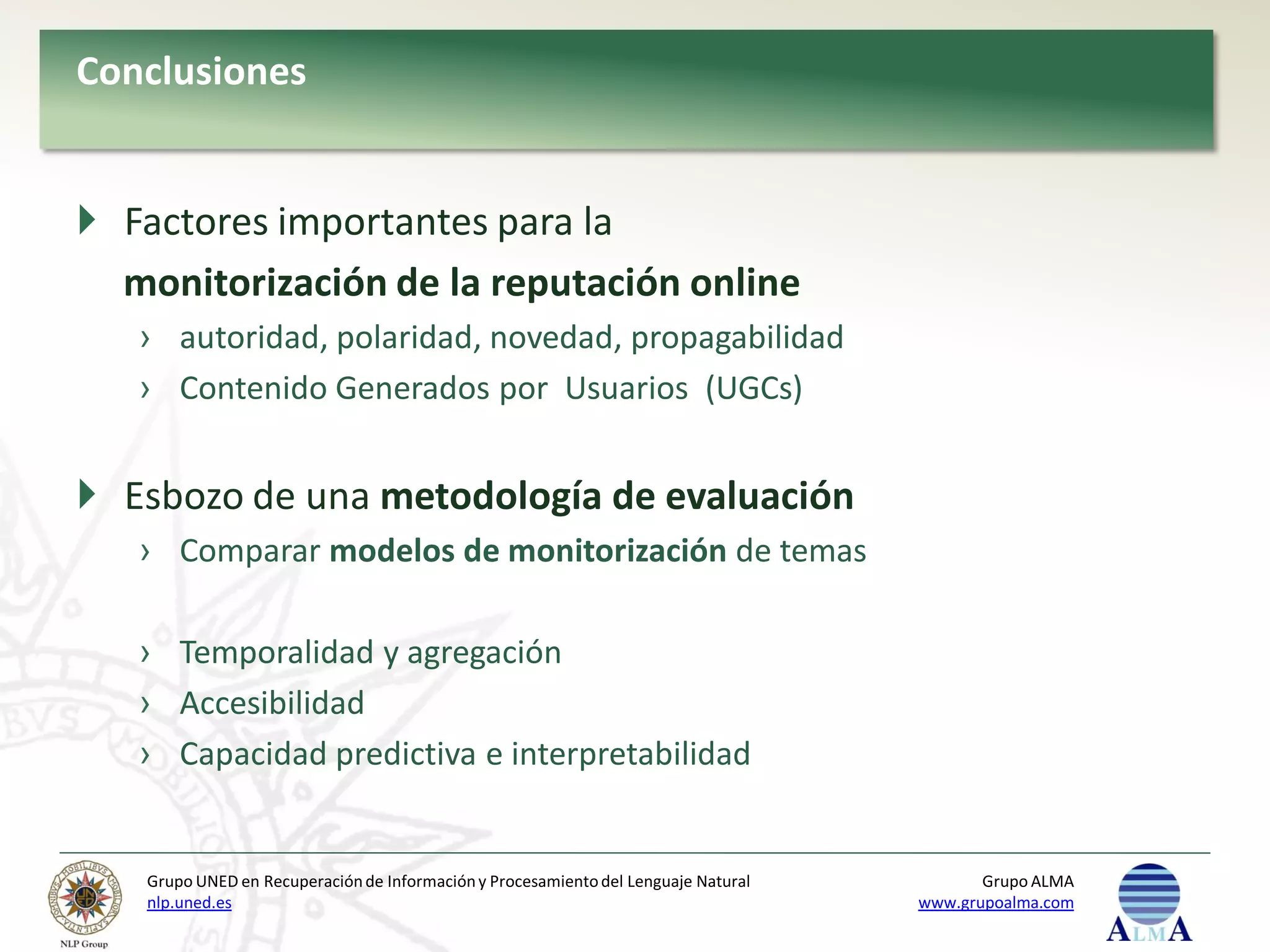 Conclusiones


 Factores importantes para la
  monitorización de la reputación online
   › autoridad, polaridad, novedad, propagabilidad
   › Contenido Generados por Usuarios (UGCs)


 Esbozo de una metodología de evaluación
   › Comparar modelos de monitorización de temas

   › Temporalidad y agregación
   › Accesibilidad
   › Capacidad predictiva e interpretabilidad


   Grupo UNED en Recuperación de Información y Procesamiento del Lenguaje Natural          Grupo ALMA
   nlp.uned.es                                                                      www.grupoalma.com
 