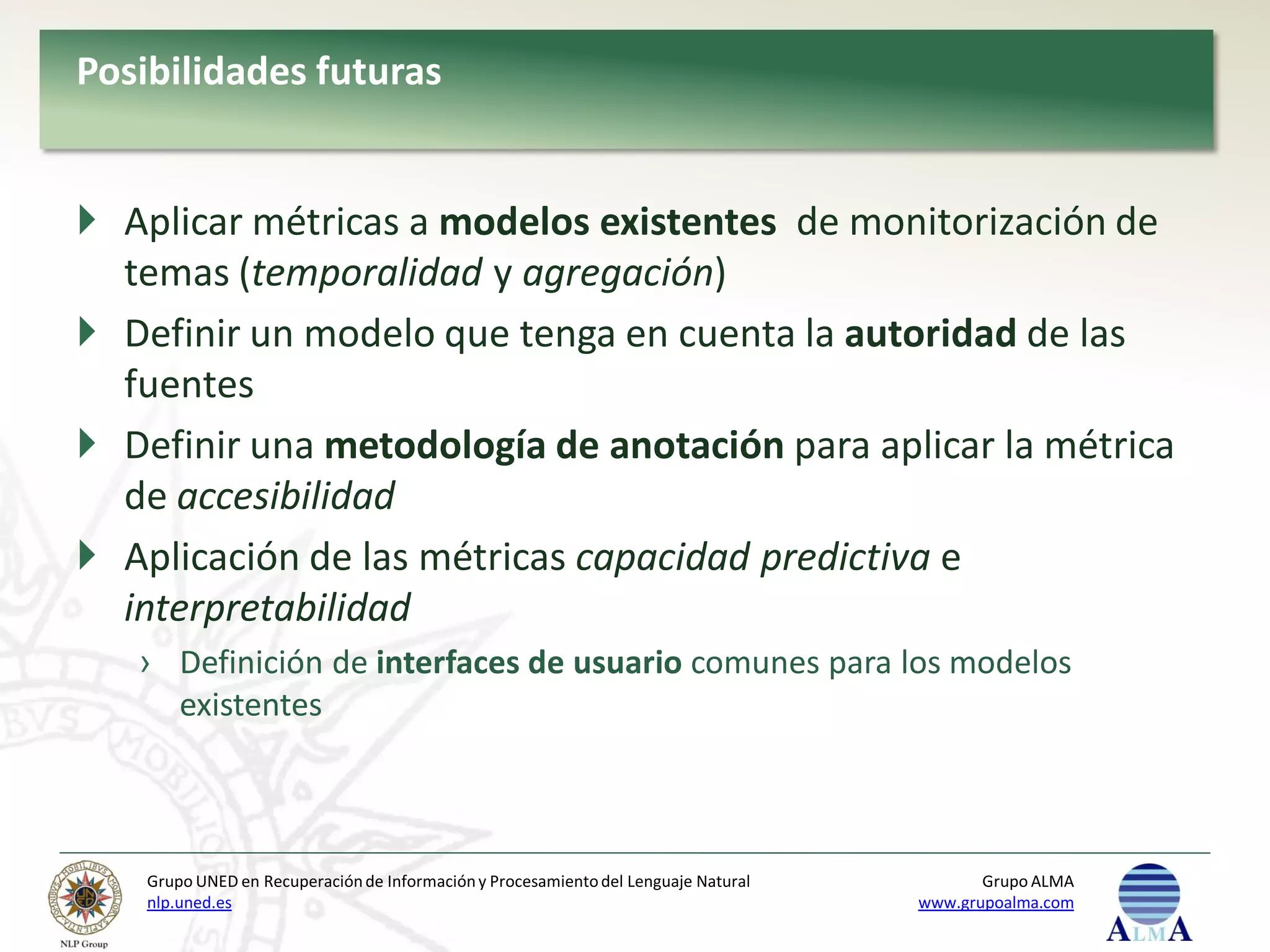 Posibilidades futuras


 Aplicar métricas a modelos existentes de monitorización de
  temas (temporalidad y agregación)
 Definir un modelo que tenga en cuenta la autoridad de las
  fuentes
 Definir una metodología de anotación para aplicar la métrica
  de accesibilidad
 Aplicación de las métricas capacidad predictiva e
  interpretabilidad
   › Definición de interfaces de usuario comunes para los modelos
     existentes



    Grupo UNED en Recuperación de Información y Procesamiento del Lenguaje Natural          Grupo ALMA
    nlp.uned.es                                                                      www.grupoalma.com
 