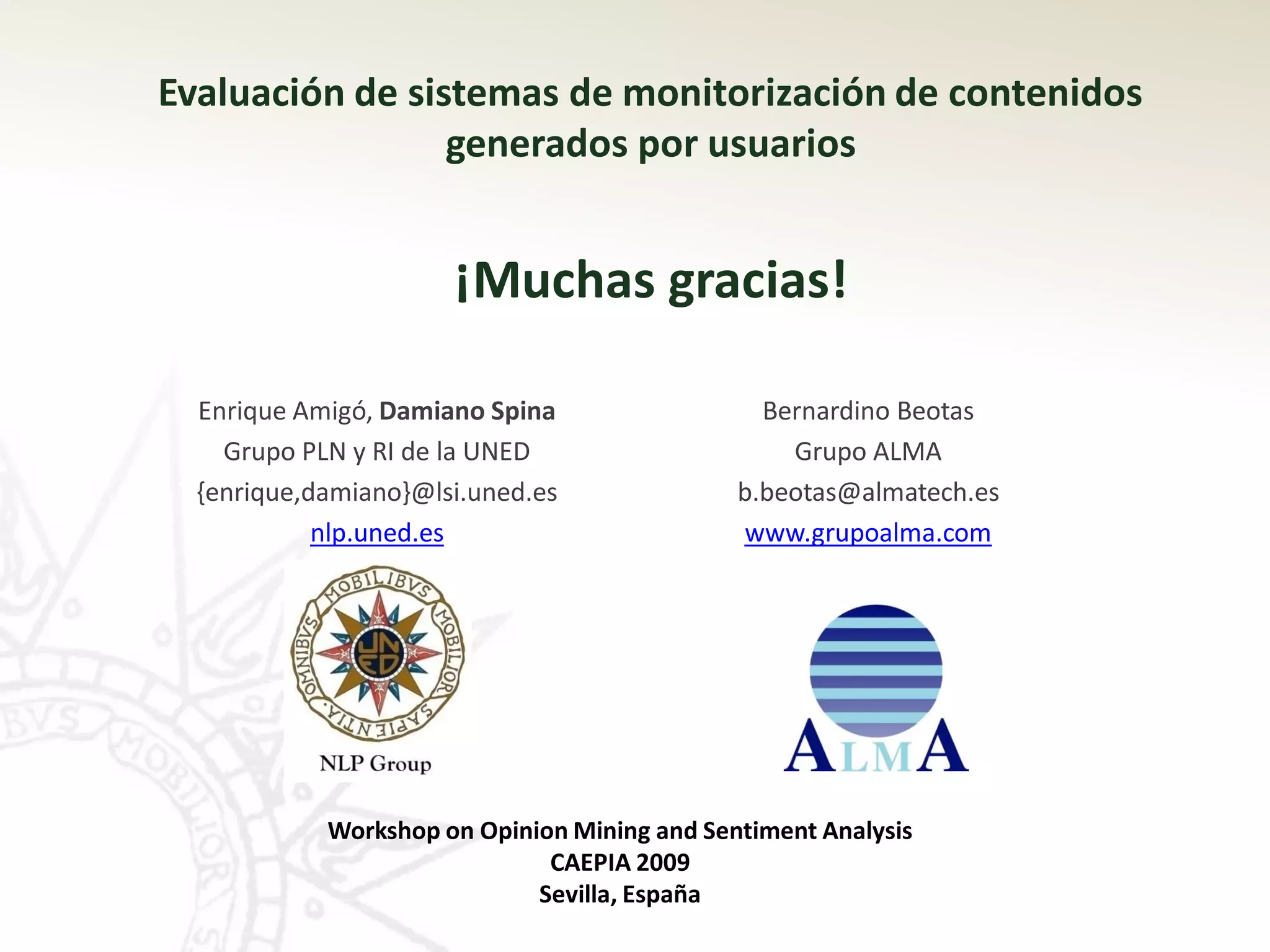 Evaluación de sistemas de monitorización de contenidos
                 generados por usuarios


                      ¡Muchas gracias!

  Enrique Amigó, Damiano Spina                  Bernardino Beotas
    Grupo PLN y RI de la UNED                     Grupo ALMA
  {enrique,damiano}@lsi.uned.es               b.beotas@almatech.es
            nlp.uned.es                       www.grupoalma.com




            Workshop on Opinion Mining and Sentiment Analysis
                              CAEPIA 2009
                             Sevilla, España
 