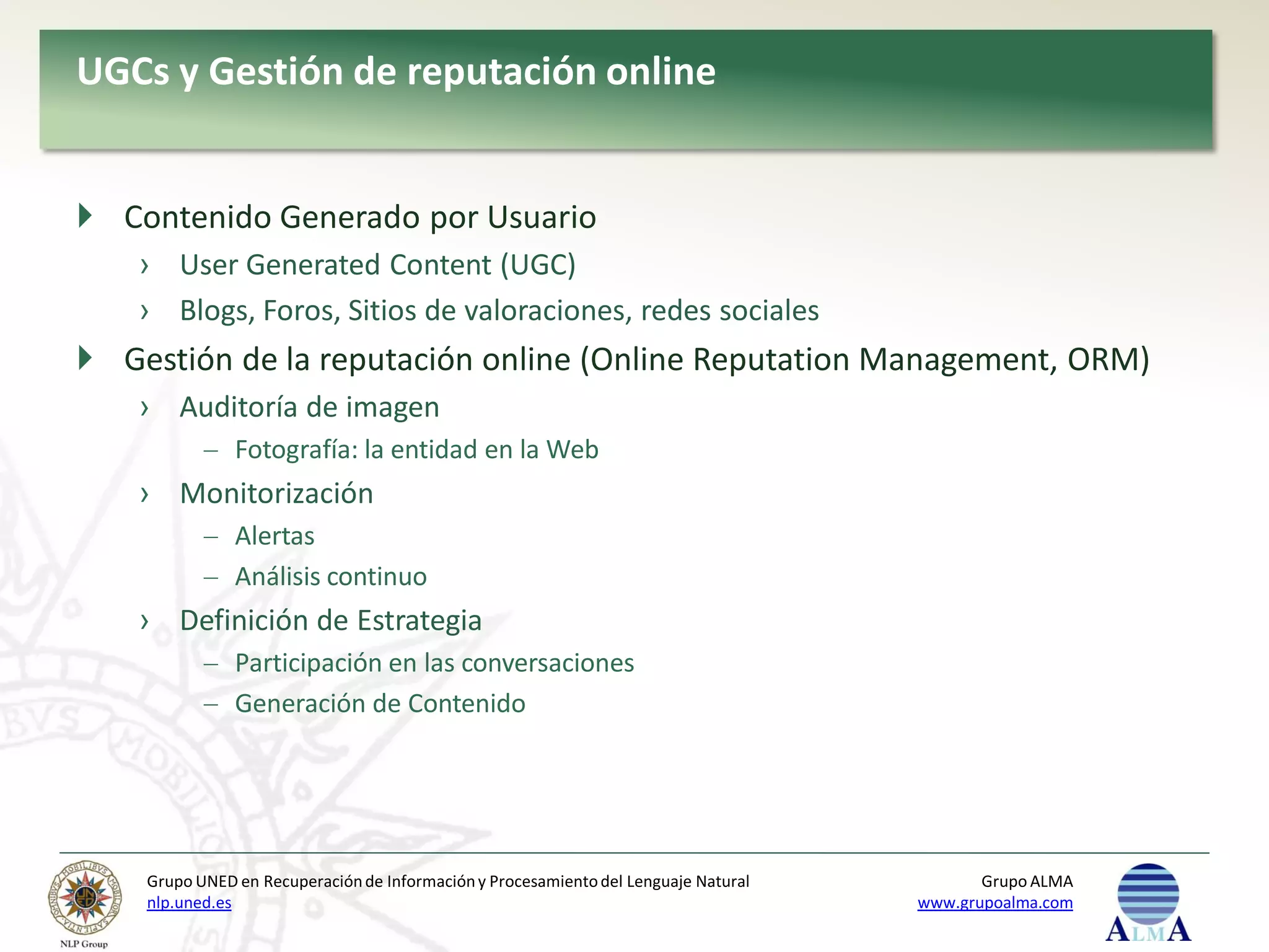 UGCs y Gestión de reputación online


 Contenido Generado por Usuario
    › User Generated Content (UGC)
    › Blogs, Foros, Sitios de valoraciones, redes sociales
 Gestión de la reputación online (Online Reputation Management, ORM)
    › Auditoría de imagen
               Fotografía: la entidad en la Web
    › Monitorización
               Alertas
               Análisis continuo
    › Definición de Estrategia
               Participación en las conversaciones
               Generación de Contenido




    Grupo UNED en Recuperación de Información y Procesamiento del Lenguaje Natural          Grupo ALMA
    nlp.uned.es                                                                      www.grupoalma.com
 
