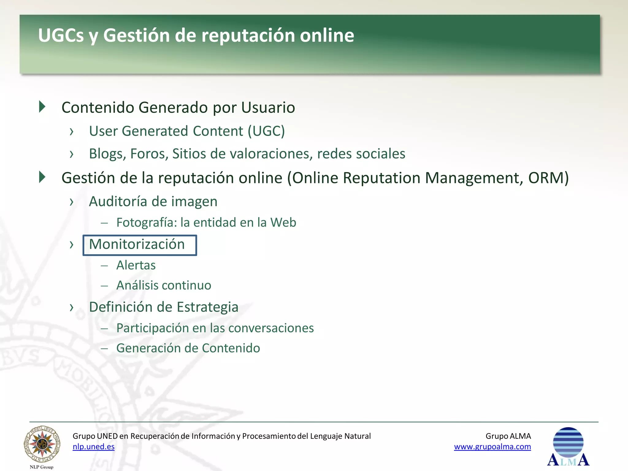UGCs y Gestión de reputación online


 Contenido Generado por Usuario
    › User Generated Content (UGC)
    › Blogs, Foros, Sitios de valoraciones, redes sociales
 Gestión de la reputación online (Online Reputation Management, ORM)
    › Auditoría de imagen
               Fotografía: la entidad en la Web
    › Monitorización
               Alertas
               Análisis continuo
    › Definición de Estrategia
               Participación en las conversaciones
               Generación de Contenido




    Grupo UNED en Recuperación de Información y Procesamiento del Lenguaje Natural          Grupo ALMA
    nlp.uned.es                                                                      www.grupoalma.com
 