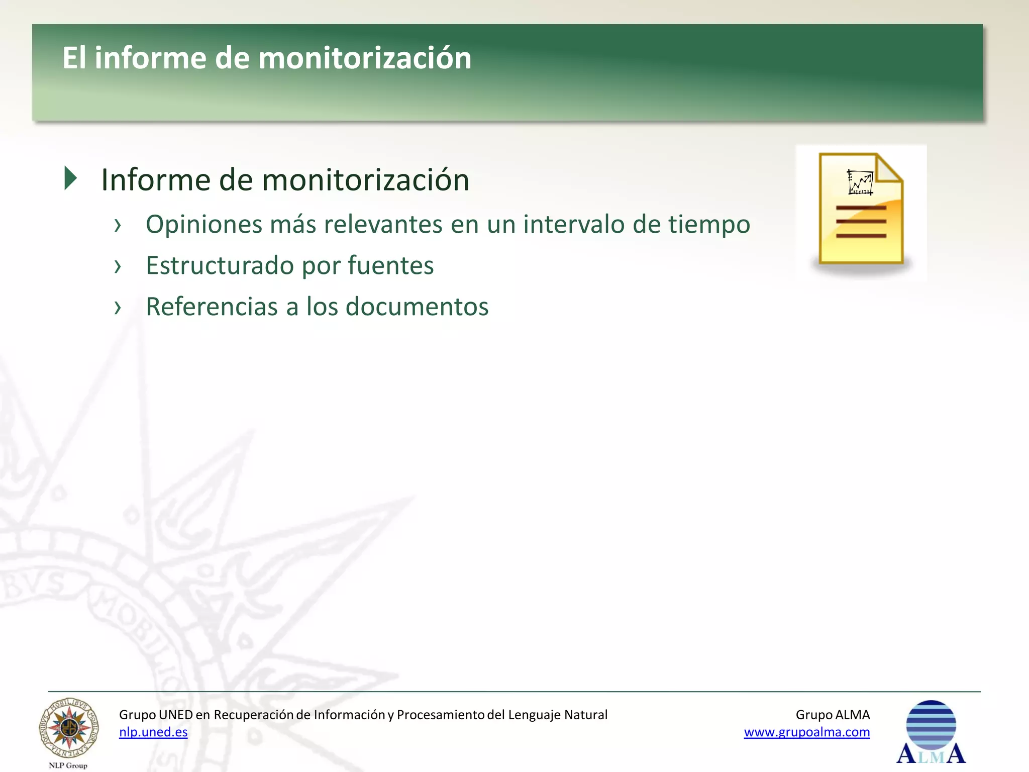El informe de monitorización


 Informe de monitorización
   › Opiniones más relevantes en un intervalo de tiempo
   › Estructurado por fuentes
   › Referencias a los documentos




   Grupo UNED en Recuperación de Información y Procesamiento del Lenguaje Natural          Grupo ALMA
   nlp.uned.es                                                                      www.grupoalma.com
 