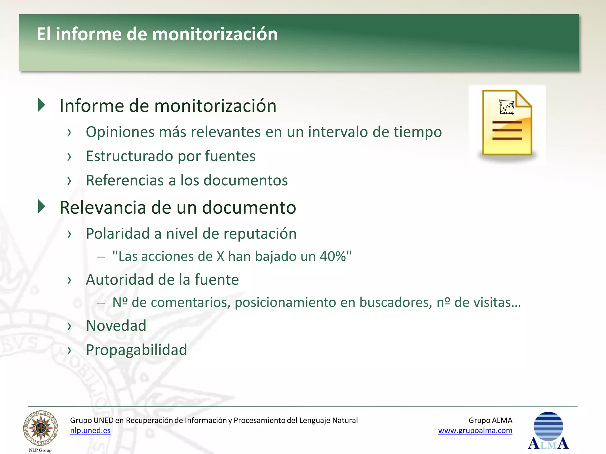 El informe de monitorización


 Informe de monitorización
   › Opiniones más relevantes en un intervalo de tiempo
   › Estructurado por fuentes
   › Referencias a los documentos
 Relevancia de un documento
   › Polaridad a nivel de reputación
              "Las acciones de X han bajado un 40%"
   › Autoridad de la fuente
              Nº de comentarios, posicionamiento en buscadores, nº de visitas…
   › Novedad
   › Propagabilidad



   Grupo UNED en Recuperación de Información y Procesamiento del Lenguaje Natural          Grupo ALMA
   nlp.uned.es                                                                      www.grupoalma.com
 