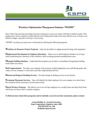 Workforce Optimization Management Solutions “WOMS”

Since 1965, Espo has been providing innovative programs to assist our clients with their workforce needs. This
program has various solutions to help optimize your employment needs in the most efficient way, to keep a cost
effective budget, regardless if hiring or downsizing.

“WOMS” can help you reach your overall goals by utilizing the following programs:


Workforce & Resource Project Program:         Espo has the ability to supply personnel along with equipment.

Outplacement Development & Employee Retention:           Allows you to shift employee burden over to Espo
while maintaining the continuity of the workforce while avoiding potential unemployment costs.

Managed Staffing Solutions: Underneath this program you are able to consolidate all augmented staffing
needs under one source.

Staff Augmentation:    Provides your company with resources to help supplement your staff during peaks and
valleys of your company’s work load or provide a high-demand skill set.

Outsourced Design & Drafting Services:       Provides design & drafting services at our facility.

Permanent Placement Services: Espo will identify the ideal employee for your company on a direct basis.
We would do all the sourcing to fit your need exactly.

Shared Worker Program:         This allows you to use an Espo employee on a weekly basis and share their hours
with Espo’s in-house staff or another company.


To find out more about these programs and to schedule a no-cost one hour assessment, please contact:


                                   Laura Reddel, Sr. Account Executive
                                  Espo Corporation, Employee since 2003
                                          630-789-2525 ext. 248
                                         lreddel@espocorp.com
 